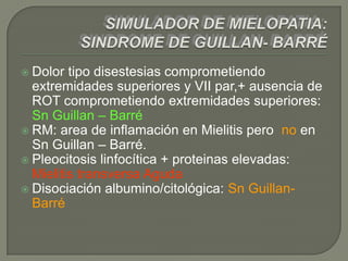  Dolor  tipo disestesias comprometiendo
  extremidades superiores y VII par,+ ausencia de
  ROT comprometiendo extremidades superiores:
  Sn Guillan – Barré
 RM: area de inflamación en Mielitis pero no en
  Sn Guillan – Barré.
 Pleocitosis linfocítica + proteinas elevadas:
  Mielitis transversa Aguda
 Disociación albumino/citológica: Sn Guillan-
  Barré
 
