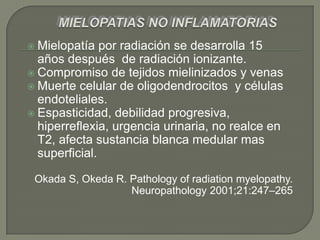  Mielopatía   por radiación se desarrolla 15
  años después de radiación ionizante.
 Compromiso de tejidos mielinizados y venas
 Muerte celular de oligodendrocitos y células
  endoteliales.
 Espasticidad, debilidad progresiva,
  hiperreflexia, urgencia urinaria, no realce en
  T2, afecta sustancia blanca medular mas
  superficial.

 Okada S, Okeda R. Pathology of radiation myelopathy.
                   Neuropathology 2001;21:247–265
 