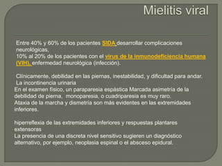 Entre 40% y 60% de los pacientes SIDA desarrollar complicaciones
neurológicas,
10% al 20% de los pacientes con el virus de la inmunodeficiencia humana
(VIH), enfermedad neurológica (infección).

 Clínicamente, debilidad en las piernas, inestabilidad, y dificultad para andar.
 La incontinencia urinaria
En el examen físico, un paraparesia espástica Marcada asimetría de la
debilidad de pierna, monoparesia, o cuadriparesia es muy raro.
Ataxia de la marcha y dismetría son más evidentes en las extremidades
inferiores.

hiperreflexia de las extremidades inferiores y respuestas plantares
extensoras
La presencia de una discreta nivel sensitivo sugieren un diagnóstico
alternativo, por ejemplo, neoplasia espinal o el absceso epidural.
 