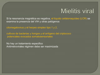 Si la resonancia magnética es negativa, el líquido cefalorraquídeo (LCR) se
examina la presencia del VIH y otras patógenos

citomegalovirus y el herpes simplex tipo 1 y 2.

cultivos de bacterias y hongos y el antígeno del criptococo
 potenciales evocados somatosensoriales

No hay un tratamiento especifico
Antirretrovirales régimen debe ser maximizada
 
