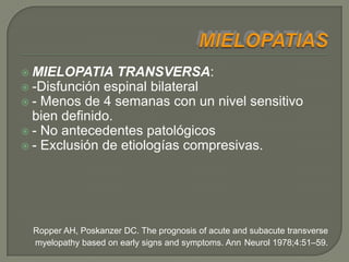  MIELOPATIA     TRANSVERSA:
 -Disfunción espinal bilateral
 - Menos de 4 semanas con un nivel sensitivo
  bien definido.
 - No antecedentes patológicos
 - Exclusión de etiologías compresivas.




 Ropper AH, Poskanzer DC. The prognosis of acute and subacute transverse
 myelopathy based on early signs and symptoms. Ann Neurol 1978;4:51–59.
 