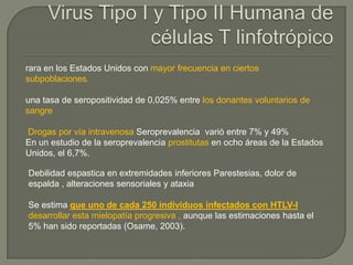 rara en los Estados Unidos con mayor frecuencia en ciertos
subpoblaciones.

una tasa de seropositividad de 0,025% entre los donantes voluntarios de
sangre

Drogas por vía intravenosa Seroprevalencia varió entre 7% y 49%
En un estudio de la seroprevalencia prostitutas en ocho áreas de la Estados
Unidos, el 6,7%.

Debilidad espastica en extremidades inferiores Parestesias, dolor de
espalda , alteraciones sensoriales y ataxia

Se estima que uno de cada 250 individuos infectados con HTLV-I
desarrollar esta mielopatía progresiva , aunque las estimaciones hasta el
5% han sido reportadas (Osame, 2003).
 