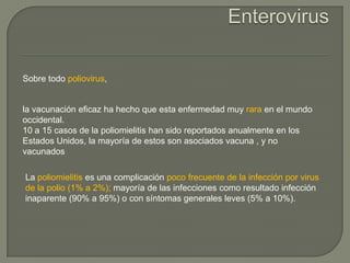 Sobre todo poliovirus,


la vacunación eficaz ha hecho que esta enfermedad muy rara en el mundo
occidental.
10 a 15 casos de la poliomielitis han sido reportados anualmente en los
Estados Unidos, la mayoría de estos son asociados vacuna , y no
vacunados

La poliomielitis es una complicación poco frecuente de la infección por virus
de la polio (1% a 2%); mayoría de las infecciones como resultado infección
inaparente (90% a 95%) o con síntomas generales leves (5% a 10%).
 