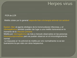 PCR de LCR

Mielitis zóster por lo general responde bien a la terapia antiviral con aciclovir


Epstein- Barr el agente etiológico de la mononucleosis infecciosa, y el
citomegalovirus también pueden dar lugar a una mielitis transversa en la
momento de la infección primaria
Mielitis por citomegalovirus es más a menudo observados en las personas
inmunocomprometidas pero se pueden observar en el inmunológicamente
normal.
 La respuesta al tto antiviral de mielitis por cmv normalmente no es tan
buenacomo la que visto con otros herpesvirus.
 