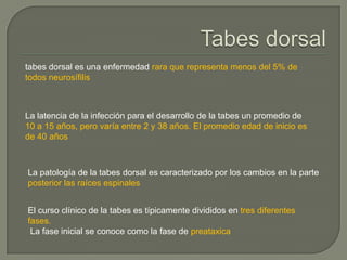 tabes dorsal es una enfermedad rara que representa menos del 5% de
todos neurosífilis



La latencia de la infección para el desarrollo de la tabes un promedio de
10 a 15 años, pero varía entre 2 y 38 años. El promedio edad de inicio es
de 40 años



La patología de la tabes dorsal es caracterizado por los cambios en la parte
posterior las raíces espinales


El curso clínico de la tabes es típicamente divididos en tres diferentes
fases.
 La fase inicial se conoce como la fase de preataxica
 