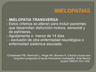  MIELOPATIA     TRANSVERSA:
 Estos criterios se alteran para incluir pacientes
  que desarrollan disfunción motora, sensorial y
  de esfínteres.
 Agúdamente o menor de 14 días
 - exclusión de otra enfermedad neurológica o
  enfermedad sistémica asociada.


Christensen PB, Wermuth L, Hinge HH, Bomers K. Clinical course and
      long-term prognosis of acute transverse myelopathy. Acta Neurol
                                             Scand 1990;81:431–435.
 
