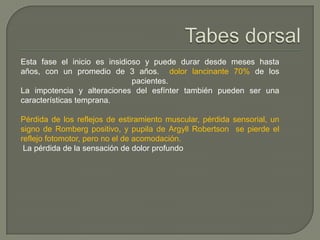 Esta fase el inicio es insidioso y puede durar desde meses hasta
años, con un promedio de 3 años. dolor lancinante 70% de los
                              pacientes.
La impotencia y alteraciones del esfínter también pueden ser una
características temprana.

Pérdida de los reflejos de estiramiento muscular, pérdida sensorial, un
signo de Romberg positivo, y pupila de Argyll Robertson se pierde el
reflejo fotomotor, pero no el de acomodación.
 La pérdida de la sensación de dolor profundo
 