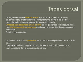 La segunda etapa la fase de ataxia: duración de entre 2 y 10 años y
se caracteriza por ataxia severa, principalmente afecta a las piernas.
Los dolores tabeticos empeorar durante este período.
Artropatía se desarrolla en 5% al ​10% de los pacientes como resultado de
una lesión traumática recurrente resultante de la pérdida de profundo dolor
sensación.
Pérdida propioceptiva



La tercera fase, o fase paralítica, tiene una duración promedio entre 2 y 10
años.
Caquexia, parálisis y rigidez en las piernas, y disfunción autonomica
con estreñimiento , la incontinencia urinaria
 