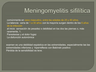 comúnmente en sexo masculino, entre las edades de 25 y 40 años.
La latencia varía de 1 a 30 años con la mayoría surgen dentro de los 6 años
de la infección
al inicio sensación de pesadez o debilidad en los dos las piernas o, más
raramente, 1.
Parestesias y el dolor fugaz
La disfunción autonómica


examen es una debilidad espástica en las extremidades, especialmente las las
extremidades inferiores y hiperreflexia con Babinski positivo
Pérdida de la sensibilidad es leve.
 