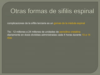 complicaciones de la sífilis terciaria es un gomas de la médula espinal


Tto : 12 millones a 24 millones de unidades de penicilina cristalina
diariamente en dosis divididas administradas cada 4 horas durante 10 a 14
días
 