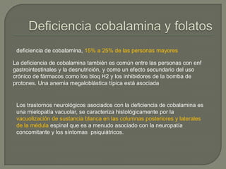 deficiencia de cobalamina, 15% a 25% de las personas mayores

La deficiencia de cobalamina también es común entre las personas con enf
gastrointestinales y la desnutrición, y como un efecto secundario del uso
crónico de fármacos como los bloq H2 y los inhibidores de la bomba de
protones. Una anemia megaloblástica típica está asociada


 Los trastornos neurológicos asociados con la deficiencia de cobalamina es
 una mielopatía vacuolar, se caracteriza histológicamente por la
 vacuolización de sustancia blanca en las columnas posteriores y laterales
 de la médula espinal que es a menudo asociado con la neuropatía
 concomitante y los síntomas psiquiátricos.
 