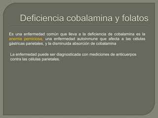 Es una enfermedad común que lleva a la deficiencia de cobalamina es la
anemia perniciosa, una enfermedad autoinmune que afecta a las células
gástricas parietales, y la disminuida absorción de cobalamina

La enfermedad puede ser diagnosticada con mediciones de anticuerpos
contra las células parietales.
 