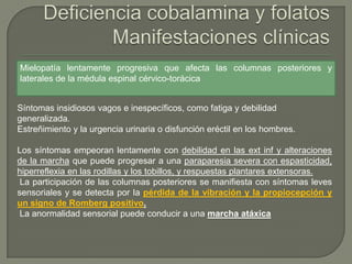 Mielopatía lentamente progresiva que afecta las columnas posteriores y
laterales de la médula espinal cérvico-torácica


Síntomas insidiosos vagos e inespecíficos, como fatiga y debilidad
generalizada.
Estreñimiento y la urgencia urinaria o disfunción eréctil en los hombres.

Los síntomas empeoran lentamente con debilidad en las ext inf y alteraciones
de la marcha que puede progresar a una paraparesia severa con espasticidad,
hiperreflexia en las rodillas y los tobillos, y respuestas plantares extensoras.
 La participación de las columnas posteriores se manifiesta con síntomas leves
sensoriales y se detecta por la pérdida de la vibración y la propiocepción y
un signo de Romberg positivo.
 La anormalidad sensorial puede conducir a una marcha atáxica
 
