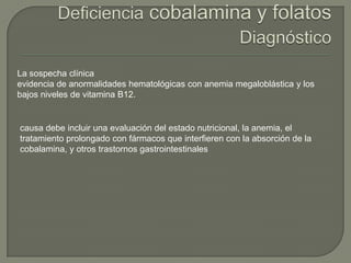 La sospecha clínica
evidencia de anormalidades hematológicas con anemia megaloblástica y los
bajos niveles de vitamina B12.


causa debe incluir una evaluación del estado nutricional, la anemia, el
tratamiento prolongado con fármacos que interfieren con la absorción de la
cobalamina, y otros trastornos gastrointestinales
 