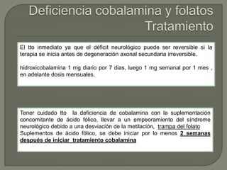 El tto inmediato ya que el déficit neurológico puede ser reversible si la
terapia se inicia antes de degeneración axonal secundaria irreversible.

hidroxicobalamina 1 mg diario por 7 dias, luego 1 mg semanal por 1 mes ,
en adelante dosis mensuales.




Tener cuidado tto la deficiencia de cobalamina con la suplementación
concomitante de ácido fólico, llevar a un empeoramiento del síndrome
neurológico debido a una desviación de la metilación, trampa del folato
Suplementos de ácido fólico, se debe iniciar por lo menos 2 semanas
después de iniciar tratamiento cobalamina
 