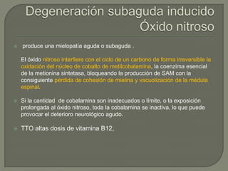    produce una mielopatía aguda o subaguda .

    El óxido nitroso interfiere con el ciclo de un carbono de forma irreversible la
    oxidación del núcleo de cobalto de metilcobalamina, la coenzima esencial
    de la metionina sintetasa, bloqueando la producción de SAM con la
    consiguiente pérdida de cohesión de mielina y vacuolización de la médula
    espinal.

   Si la cantidad de cobalamina son inadecuados o límite, o la exposición
    prolongada al óxido nitroso, toda la cobalamina se inactiva, lo que puede
    provocar el deterioro neurológico agudo.

   TTO altas dosis de vitamina B12,
 