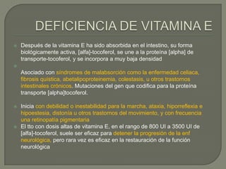    Después de la vitamina E ha sido absorbida en el intestino, su forma
    biológicamente activa, [alfa]-tocoferol, se une a la proteína [alpha] de
    transporte-tocoferol, y se incorpora a muy baja densidad

    Asociado con síndromes de malabsorción como la enfermedad celiaca,
    fibrosis quística, abetalipoproteinemia, colestasis, u otros trastornos
    intestinales crónicos. Mutaciones del gen que codifica para la proteína
    transporte [alpha]tocoferol.

   Inicia con debilidad o inestabilidad para la marcha, ataxia, hiporreflexia e
    hipoestesia, distonía u otros trastornos del movimiento, y con frecuencia
    una retinopatía pigmentaria
   El tto con dosis altas de vitamina E, en el rango de 800 UI a 3500 UI de
    [alfa]-tocoferol, suele ser eficaz para detener la progresión de la enf
    neurológica, pero rara vez es eficaz en la restauración de la función
    neurológica
 