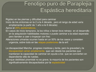 Rigidez en las piernas y dificultad para caminar
Inicio de los síntomas en la 2 a la 4 década , pero el rango de edad varía
   ampliamente (a partir de 1 año a la 8 década)
Aprox el 25% asintomáticos,
En casos de inicio temprano, la los niños o tienen leve retraso en el desarrollo
   en la adquisición habilidades motores o puede caminar a la edad esperada
   pero tienden a caer o tropezar con frec
Alteraciones urinarias ocurren hasta en un 50% de los casos y consisten
   urgencia, sobre todo en las etapas posteriores de la enf.

La discapacidad Marcha progreso insidiosa y lenta, pero la gravedad y la
   discapacidad varían ampliamente, que van desde los pacientes que
   mantienen la capacidad de caminar sin ayuda a los que se convierten en
   dependiente silla de ruedas.
Aunque debilidad piramidal no es grave, la mayoría de los pacientes son
   significativamente discapacitados por la espasticidad
 
