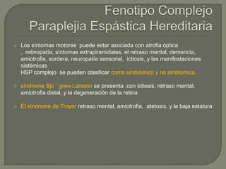    Los síntomas motores puede estar asociada con atrofia óptica
    , retinopatía, síntomas extrapiramidales, el retraso mental, demencia,
    amiotrofia, sordera, neuropatía sensorial, ictiosis, y las manifestaciones
    sistémicas
    HSP complejo se pueden clasificar como sindrómico y no sindrómica.

   síndrome Sjo ¨ gren-Larsson se presenta con ictiosis, retraso mental,
    amiotrofia distal, y la degeneración de la retina

   El síndrome de Troyer retraso mental, amiotrofia, atetosis, y la baja estatura
 