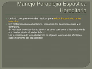    Limitado principalmente a las medidas para reducir Espasticidad de los
    músculos.
   El TTO farmacológicos baclofeno, tizanadine, las benzodiacepinas y el
    dantroleno.
    En los casos de espasticidad severa, se debe considerar a implantación de
    una bomba intratecal de baclofeno.
    Las inyecciones de toxina botulínica en algunos los músculos afectados
    específicamente por espasticidad.
 