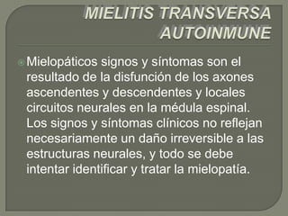  Mielopáticos signos y síntomas son el
 resultado de la disfunción de los axones
 ascendentes y descendentes y locales
 circuitos neurales en la médula espinal.
 Los signos y síntomas clínicos no reflejan
 necesariamente un daño irreversible a las
 estructuras neurales, y todo se debe
 intentar identificar y tratar la mielopatía.
 