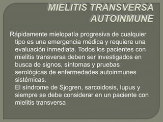 Rápidamente mielopatía progresiva de cualquier
 tipo es una emergencia médica y requiere una
 evaluación inmediata. Todos los pacientes con
 mielitis transversa deben ser investigados en
 busca de signos, síntomas y pruebas
 serológicas de enfermedades autoinmunes
 sistémicas.
 El síndrome de Sjogren, sarcoidosis, lupus y
 siempre se debe considerar en un paciente con
 mielitis transversa
 