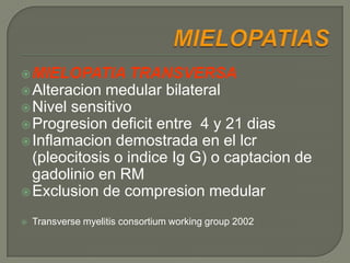 MIELOPATIA      TRANSVERSA
 Alteracion medular bilateral
 Nivel sensitivo
 Progresion deficit entre 4 y 21 dias
 Inflamacion demostrada en el lcr
  (pleocitosis o indice Ig G) o captacion de
  gadolinio en RM
 Exclusion de compresion medular

   Transverse myelitis consortium working group 2002
 