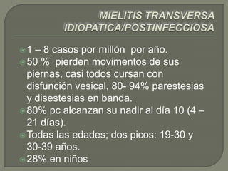 1  – 8 casos por millón por año.
 50 % pierden movimentos de sus
  piernas, casi todos cursan con
  disfunción vesical, 80- 94% parestesias
  y disestesias en banda.
 80% pc alcanzan su nadir al día 10 (4 –
  21 días).
 Todas las edades; dos picos: 19-30 y
  30-39 años.
 28% en niños
 