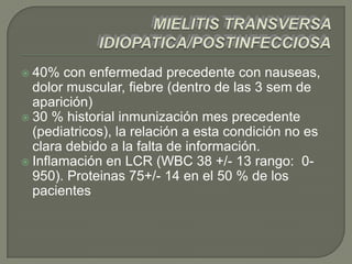  40%  con enfermedad precedente con nauseas,
  dolor muscular, fiebre (dentro de las 3 sem de
  aparición)
 30 % historial inmunización mes precedente
  (pediatricos), la relación a esta condición no es
  clara debido a la falta de información.
 Inflamación en LCR (WBC 38 +/- 13 rango: 0-
  950). Proteinas 75+/- 14 en el 50 % de los
  pacientes
 
