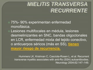  75%-  90% experimentan enfermedad
  monofásica.
 Lesiones multifocales en médula, lesiones
  desmielinizantes en SNC, bandas oligoclonales
  en LCR, enfermedad mixta del tejido conectivo,
  o anticuerpos séricos (más en SS), tienen
  mayor riesgo de recurrencia.

       Hummers LK, Krishnan C, Casciola-Rosen L, et al. Recurrent
   transverse myelitis associates with anti-Ro (SSA) autoantibodies.
                                        Neurology 2004;62:147–149.
 