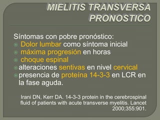 Síntomas con pobre pronóstico:
 Dolor lumbar como síntoma inicial
 máxima progresión en horas
 choque espinal
 alteraciones sentivas en nivel cervical
 presencia de proteína 14-3-3 en LCR en
  la fase aguda.
  Irani DN, Kerr DA. 14-3-3 protein in the cerebrospinal
  fluid of patients with acute transverse myelitis. Lancet
                                           2000;355:901.
 