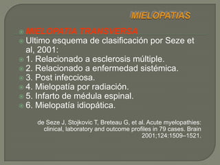  MIELOPATIA     TRANSVERSA
 Ultimo esquema de clasificación por Seze et
  al, 2001:
 1. Relacionado a esclerosis múltiple.
 2. Relacionado a enfermedad sistémica.
 3. Post infecciosa.
 4. Mielopatía por radiación.
 5. Infarto de médula espinal.
 6. Mielopatía idiopática.

    de Seze J, Stojkovic T, Breteau G, et al. Acute myelopathies:
      clinical, laboratory and outcome profiles in 79 cases. Brain
                                           2001;124:1509–1521.
 
