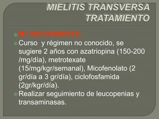  MT  RECURRENTE:
 Curso y régimen no conocido, se
  sugiere 2 años con azatriopina (150-200
  /mg/día), metrotexate
  (15/mg/kgr/semanal), Micofenolato (2
  gr/día a 3 gr/día), ciclofosfamida
  (2gr/kgr/día).
 Realizar seguimiento de leucopenias y
  transaminasas.
 