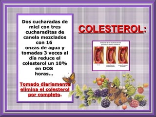 Dos cucharadas de
miel con tres
cucharaditas de
canela mezclados
con 16
onzas de agua y
tomadas 3 veces al
día reduce el
colesterol un 10%
en DOS
horas...
Tomado diariamente
elimina el colesterol
por completo.

COLESTEROL:

 