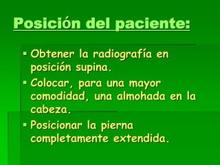 Posición del paciente:
 Obtener la radiografía en
posición supina.
 Colocar, para una mayor
comodidad, una almohada en la
cabeza.
 Posicionar la pierna
completamente extendida.
 