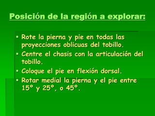 Posición de la región a explorar:
 Rote la pierna y pie en todas las
proyecciones oblicuas del tobillo.
 Centre el chasis con la articulación del
tobillo.
 Coloque el pie en flexión dorsal.
 Rotar medial la pierna y el pie entre
15º y 25º, o 45º.
 