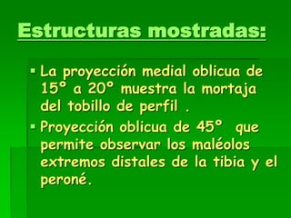Estructuras mostradas:
 La proyección medial oblicua de
15º a 20º muestra la mortaja
del tobillo de perfil .
 Proyección oblicua de 45º que
permite observar los maléolos
extremos distales de la tibia y el
peroné.
 