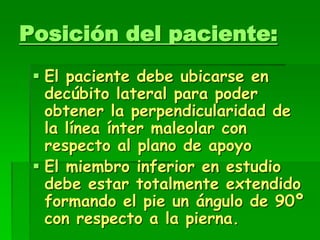 Posición del paciente:
 El paciente debe ubicarse en
decúbito lateral para poder
obtener la perpendicularidad de
la línea ínter maleolar con
respecto al plano de apoyo
 El miembro inferior en estudio
debe estar totalmente extendido
formando el pie un ángulo de 90º
con respecto a la pierna.
 