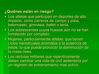 ¿Quiénes están en riesgo?
 Los atletas que participan en deportes de alto
impacto, como carreras de campo y pista,
baloncesto, gimnasia, ballet o tenis.
 Los adolescentes cuyos huesos aún no se han
fortalecido por completo.
 Mujeres, particularmente atletas, que tienen
ciclos menstruales anómalos o la ausencia de
éstos, lo que puede provocar la disminución de
la masa ósea.
 Los reclutas militares que repentinamente
deben cambiar una vida de civil sedentaria por
un régimen de entrenamiento mas activo.
 