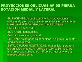 PROYECCIONES OBLICUAS AP DE PIERNA
ROTACION MEDIAL Y LATERAL
 EL PACIENTE de cubito supino. Las proyecciones
oblicuas de pierna se obtienen rotando alternativamente
la extremidad 45º en dirección medial o lateral.
 LA PELICULA 30 x 40.
 EL CHASIS: longitudinal.
 Colocar protección gonadal.
 EL RAYO: es perpendicular al plano, dirigido a un punto
medio de la pierna.
 ESTRUCTURAS MOSTRADAS: toda la tibia, peroné, y
las articulaciones de la rodilla y el tobillo. Se mostrara
una proyección oblicua de 45º de los huesos y tejidos
blandos de la pierna.
 