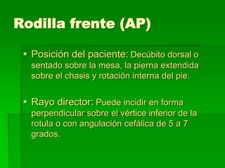 Rodilla frente (AP)
 Posición del paciente: Decúbito dorsal o
sentado sobre la mesa, la pierna extendida
sobre el chasis y rotación interna del pie.
 Rayo director: Puede incidir en forma
perpendicular sobre el vértice inferior de la
rotula o con angulación cefálica de 5 a 7
grados.
 