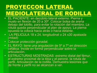 PROYECCON LATERAL
MEDIOLATERAL DE RODILLA
 EL PACIENTE: en decúbito lateral externo. Pierna y
muslo en flexión de 20 a 30º. Colocar bolsa de arena
debajo del tobillo, para evitar la rotación del miembro. La
rótula queda perpendicular al plan de apoyo. La pierna
opuesta la coloca hacia atrás o hacia delante.
 LA PELICULA 18 x 24, longitudinal o 24 x30 apaisada
(mitad)
 Colocar protección gonadal.
 EL RAYO: tiene una angulación de 5º a 7º en dirección
cefálica. Incide en forma perpendicular sobre la
articulación.
 ESTRUCTURAS MOSTRADAS: extremo distal del fémur,
el extremo proximal de la tibia y el peroné. la rotula de
perfil. Articulación de la rodilla. Demuestra lesiones que
de frente y perfil no se alcanzan a ver.
 
