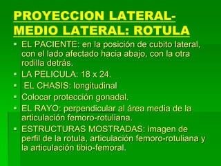 PROYECCION LATERAL-
MEDIO LATERAL: ROTULA
 EL PACIENTE: en la posición de cubito lateral,
con el lado afectado hacia abajo, con la otra
rodilla detrás.
 LA PELICULA: 18 x 24.
 EL CHASIS: longitudinal
 Colocar protección gonadal.
 EL RAYO: perpendicular al área media de la
articulación femoro-rotuliana.
 ESTRUCTURAS MOSTRADAS: imagen de
perfil de la rotula, articulación femoro-rotuliana y
la articulación tibio-femoral.
 