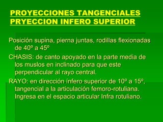 PROYECCIONES TANGENCIALES
PRYECCION INFERO SUPERIOR
Posición supina, pierna juntas, rodillas flexionadas
de 40º a 45º
CHASIS: de canto apoyado en la parte media de
los muslos en inclinado para que este
perpendicular al rayo central.
RAYO: en dirección ínfero superior de 10º a 15º,
tangencial a la articulación femoro-rotuliana.
Ingresa en el espacio articular Infra rotuliano.
 