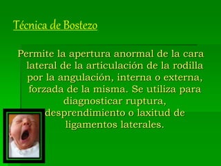 Técnica de Bostezo
Permite la apertura anormal de la cara
lateral de la articulación de la rodilla
por la angulación, interna o externa,
forzada de la misma. Se utiliza para
diagnosticar ruptura,
desprendimiento o laxitud de
ligamentos laterales.
 