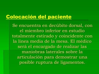 Colocación del paciente
Se encuentra en decúbito dorsal, con
el miembro inferior en estudio
totalmente estirado y coincidente con
la línea media de la mesa. El médico
será el encargado de realizar las
maniobras laterales sobre la
articulación para demostrar una
posible ruptura de ligamentos.
 