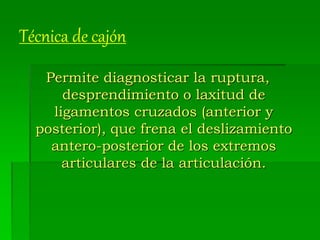 Técnica de cajón
Permite diagnosticar la ruptura,
desprendimiento o laxitud de
ligamentos cruzados (anterior y
posterior), que frena el deslizamiento
antero-posterior de los extremos
articulares de la articulación.
 