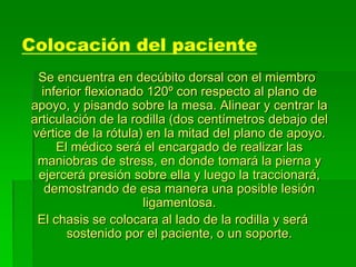 Colocación del paciente
Se encuentra en decúbito dorsal con el miembro
inferior flexionado 120º con respecto al plano de
apoyo, y pisando sobre la mesa. Alinear y centrar la
articulación de la rodilla (dos centímetros debajo del
vértice de la rótula) en la mitad del plano de apoyo.
El médico será el encargado de realizar las
maniobras de stress, en donde tomará la pierna y
ejercerá presión sobre ella y luego la traccionará,
demostrando de esa manera una posible lesión
ligamentosa.
El chasis se colocara al lado de la rodilla y será
sostenido por el paciente, o un soporte.
 