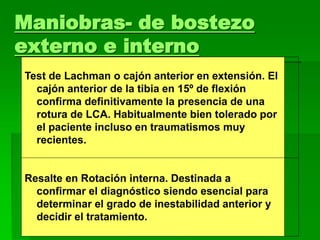 Maniobras- de bostezo
externo e interno
Test de Lachman o cajón anterior en extensión. El
cajón anterior de la tibia en 15º de flexión
confirma definitivamente la presencia de una
rotura de LCA. Habitualmente bien tolerado por
el paciente incluso en traumatismos muy
recientes.
Resalte en Rotación interna. Destinada a
confirmar el diagnóstico siendo esencial para
determinar el grado de inestabilidad anterior y
decidir el tratamiento.
 