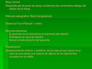 Rayo central
Perpendicular al punto de apoyo incidiendo dos centímetros debajo del
vértice de la rotula.
Película radiográfica 18x24 (longitudinal)
Distancia Foco-Película 1 metro
Recomendaciones
El paciente no se moverá en el momento del disparo
Diafragmar la zona de estudio
Marcar el lado derecho del paciente
Visualización
Desplazamiento anterior o posterior de las estructuras óseas en el
caso de que exista una ruptura de alguno de los ligamentos
cruzados en la rodilla.
 